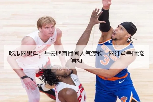 吃瓜网黑料：岳云鹏直播间人气疲软，网红竞争暗流涌动